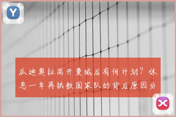 瓜迪奥拉离开曼城后有何计划？休息一年再执教国家队的背后原因分析