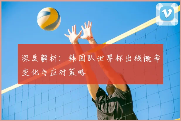 深度解析：韩国队世界杯出线概率变化与应对策略