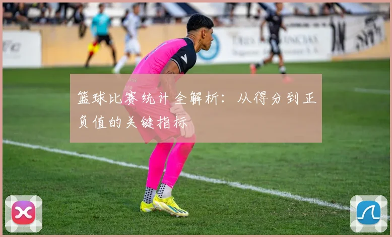篮球比赛统计全解析：从得分到正负值的关键指标