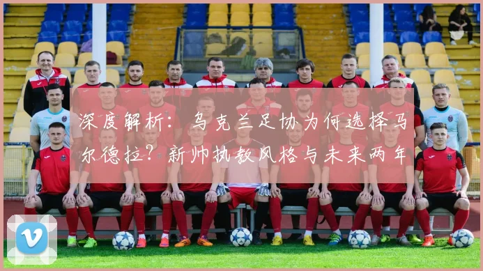 深度解析：乌克兰足协为何选择马尔德拉？新帅执教风格与未来两年国家队前景展望