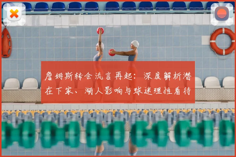 詹姆斯转会流言再起：深度解析潜在下家、湖人影响与球迷理性看待指南