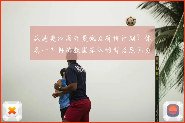 瓜迪奥拉离开曼城后有何计划？休息一年再执教国家队的背后原因分析