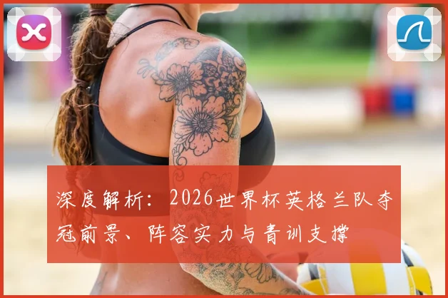深度解析:2026世界杯英格兰队夺冠前景、阵容实力与青训支撑