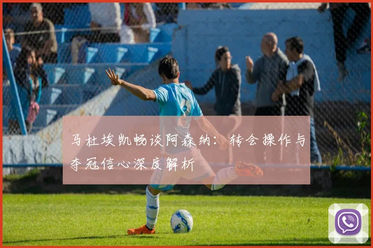 马杜埃凯畅谈阿森纳：转会操作与夺冠信心深度解析