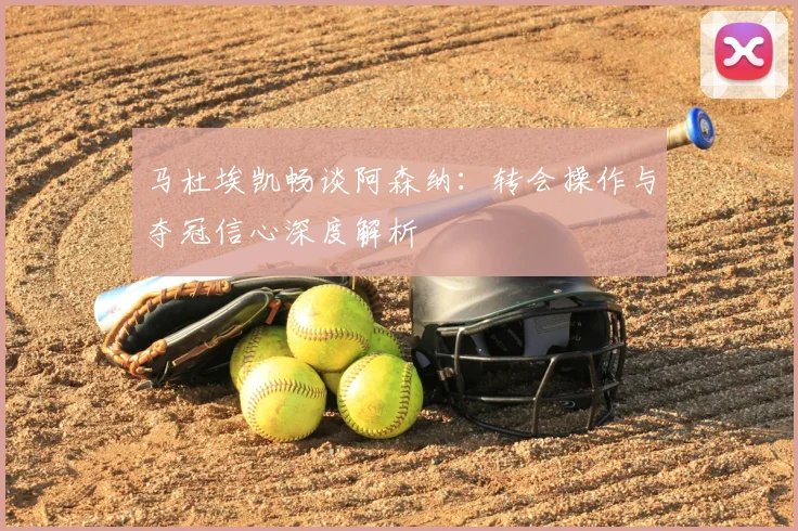 马杜埃凯畅谈阿森纳：转会操作与夺冠信心深度解析